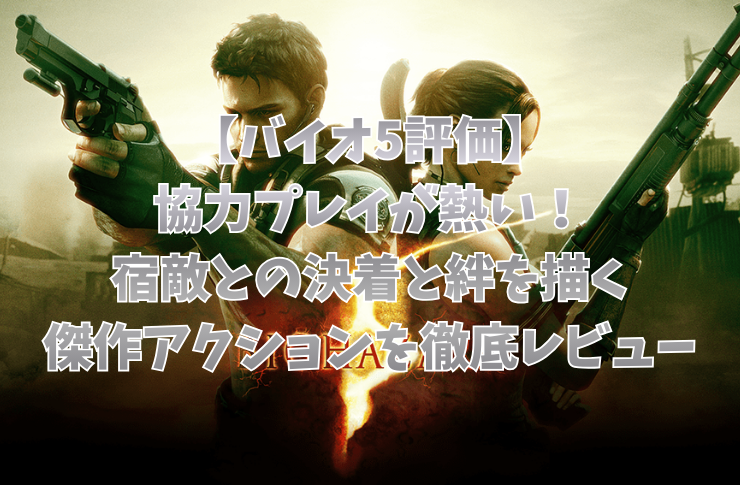【バイオ5評価】協力プレイが熱い！宿敵との決着と絆を描く傑作アクションを徹底レビュー