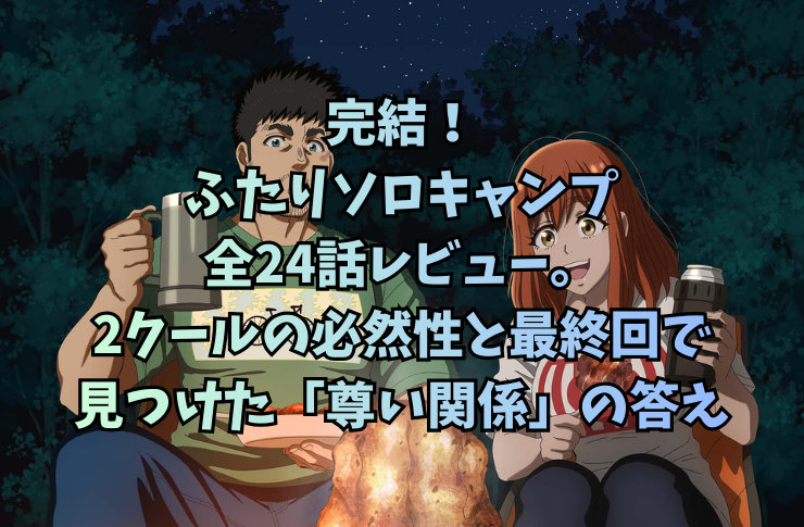 完結！ふたりソロキャンプ全24話レビュー。2クールの必然性と最終回で見つけた「尊い関係」の答え