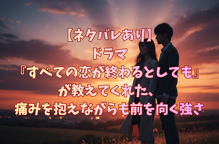 【ネタバレあり】ドラマ『すべての恋が終わるとしても』が教えてくれた、痛みを抱えながらも前を向く強さ