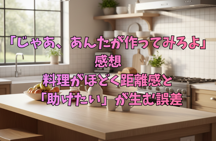 「じゃあ、あんたが作ってみろよ：感想」料理がほどく距離感と「助けたい」が生む誤差
