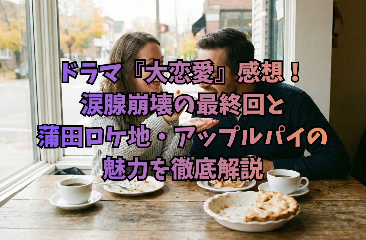ドラマ『大恋愛』感想！涙腺崩壊の最終回と蒲田ロケ地・アップルパイの魅力を徹底解説