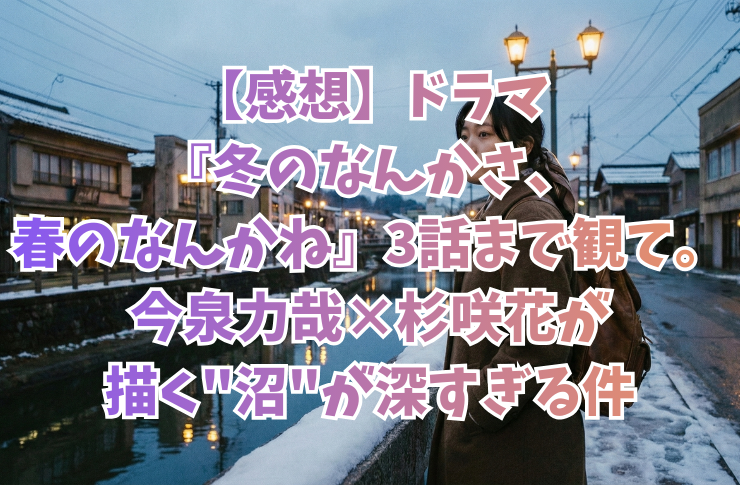 【感想】ドラマ『冬のなんかさ、春のなんかね』3話まで観て。今泉力哉×杉咲花が描く”沼”が深すぎる件