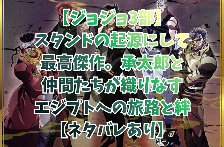 【ジョジョ3部】スタンドの起源にして最高傑作。承太郎と仲間たちが織りなすエジプトへの旅路と絆【ネタバレあり】