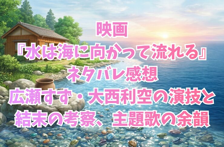 映画『水は海に向かって流れる』ネタバレ感想|広瀬すず・大西利空の演技と結末の考察、主題歌の余韻